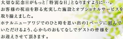 大切な記念日がもっと「特別な日」となりますように・・・。お客様の祝泊を彩る充実した施設とオプショナルサービスを取り揃えました。ホテルニューアワジでのひと時を思い出の1ページに刻んでいただけるよう、心からのおもてなしでゲストの皆様をお迎えさせて頂きます。