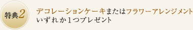特典2：デコレーションケーキまたはフラワーアレンジメントいずれか１つプレゼント