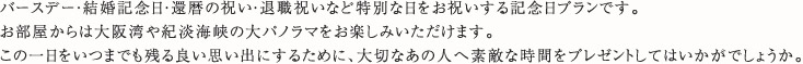 バースデー・結婚記念日・還暦の祝い・退職祝いなど特別な日をお祝いする記念日プランです。お部屋からは大阪湾や紀淡海峡の大パノラマをお楽しみいただけます。この一日をいつまでも残る良い思い出にするために、大切なあの人へ素敵な時間をプレゼントしてはいかがでしょうか。