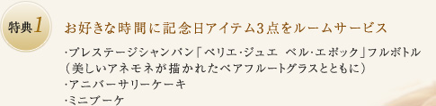 特典1：お好きな時間に記念日アイテム3点をルームサービス ・プレステージシャンパン「ペリエ・ジュエ ベル・エポック」フルボトル（美しいアネモネが描かれたペアフルートグラスとともに）・アニバーサリーケーキ・ミニブーケ