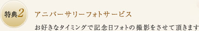 特典2：アニバーサリーフォトサービス お好きなタイミングで記念日フォトの撮影をさせて頂きます