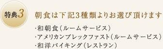 特典3：朝食は下記3種類よりお選び頂けます ・和朝食（ルームサービス）・アメリカンブレックファスト（ルームサービス）・和洋バイキング（レストラン）