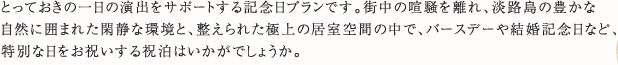 とっておきの一日の演出をサポートする記念日プランです。街中の喧騒を離れ、淡路島の豊かな自然に囲まれた閑静な環境と、整えられた極上の居室空間の中で、バースデーや結婚記念日など、特別な日をお祝いする祝泊はいかがでしょうか。