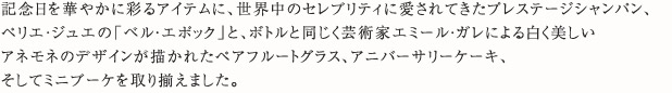 記念日を華やかに彩るアイテムに、世界中のセレブリティに愛されてきたプレステージシャンパン、ペリエ・ジュエの「ベル・エポック」と、ボトルと同じく芸術家エミール・ガレによる白く美しいアネモネのデザインが描かれたペアフルートグラス、アニバーサリーケーキ、そしてミニブーケを取り揃えました。